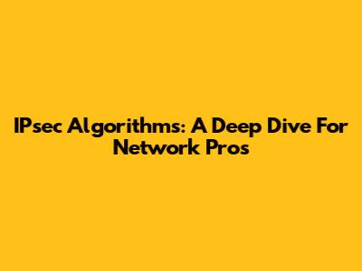 IPsec Algorithms: A Deep Dive For Network Pros