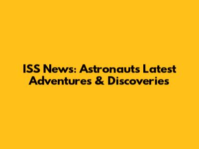 ISS News: Astronauts' Latest Adventures & Discoveries