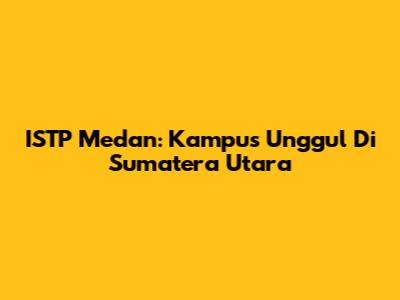 ISTP Medan: Kampus Unggul Di Sumatera Utara