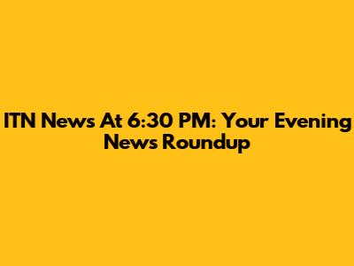 ITN News At 6:30 PM: Your Evening News Roundup