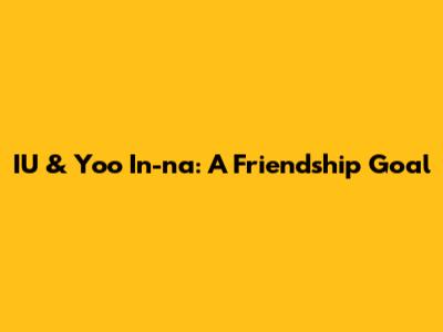 IU & Yoo In-na: A Friendship Goal