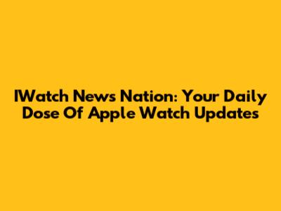 IWatch News Nation: Your Daily Dose Of Apple Watch Updates