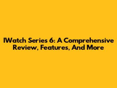 IWatch Series 6: A Comprehensive Review, Features, And More