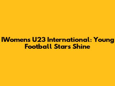 IWomen's U23 International: Young Football Stars Shine