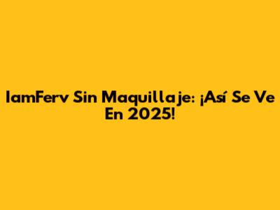 IamFerv Sin Maquillaje: ¡Así Se Ve En 2025!