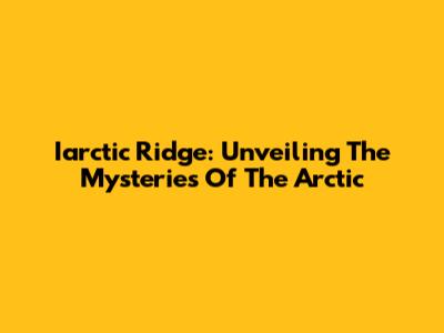 Iarctic Ridge: Unveiling The Mysteries Of The Arctic