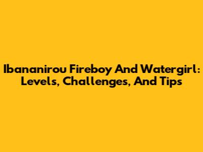 Ibananirou Fireboy And Watergirl: Levels, Challenges, And Tips