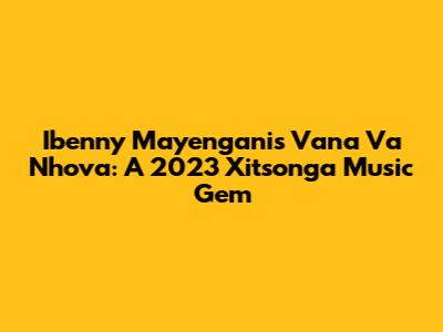 Ibenny Mayengani's 'Vana Va Nhova': A 2023 Xitsonga Music Gem
