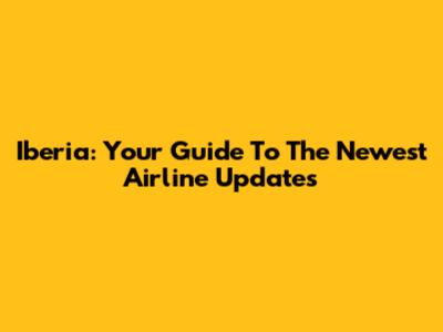Iberia: Your Guide To The Newest Airline Updates