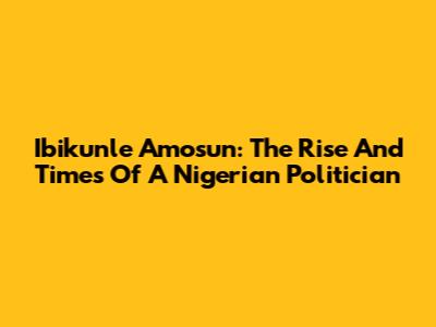 Ibikunle Amosun: The Rise And Times Of A Nigerian Politician
