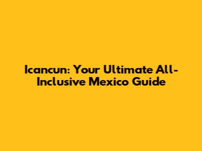 Icancun: Your Ultimate All-Inclusive Mexico Guide