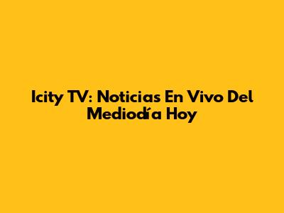 Icity TV: Noticias En Vivo Del Mediodía Hoy