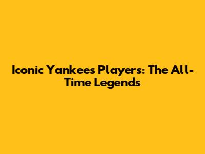 Iconic Yankees Players: The All-Time Legends