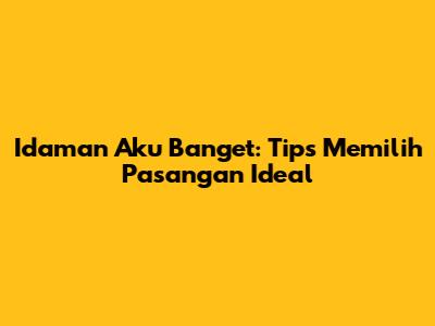 Idaman Aku Banget: Tips Memilih Pasangan Ideal