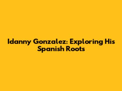 Idanny Gonzalez: Exploring His Spanish Roots