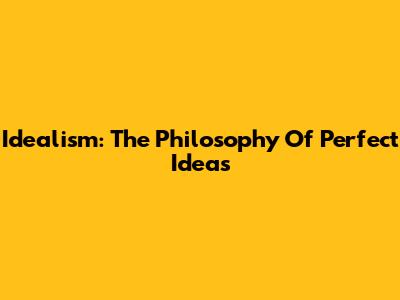 Idealism: The Philosophy Of Perfect Ideas