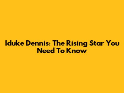 Iduke Dennis: The Rising Star You Need To Know