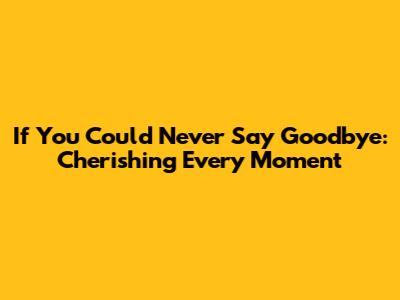 If You Could Never Say Goodbye: Cherishing Every Moment