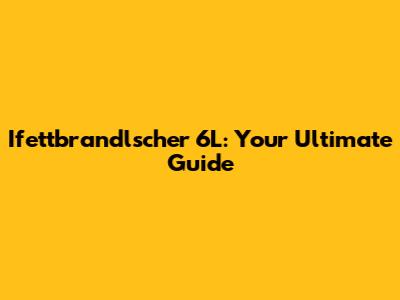 Ifettbrandlscher 6L: Your Ultimate Guide