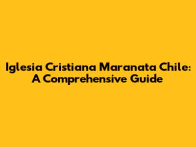 Iglesia Cristiana Maranata Chile: A Comprehensive Guide