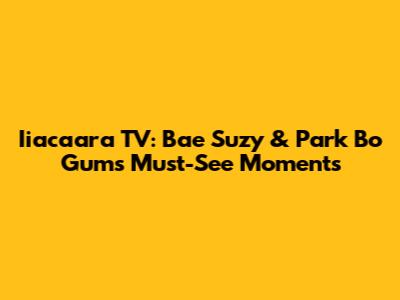 Iiacaara TV: Bae Suzy & Park Bo Gum's Must-See Moments