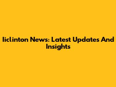 Iiclinton News: Latest Updates And Insights