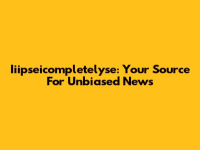Iiipseicompletelyse: Your Source For Unbiased News