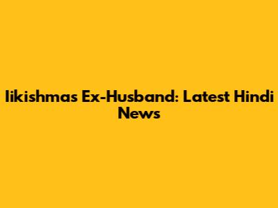 Iikishma's Ex-Husband: Latest Hindi News