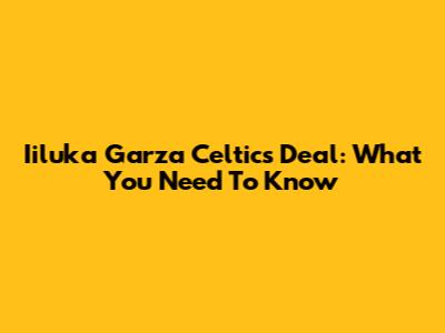 Iiluka Garza Celtics Deal: What You Need To Know