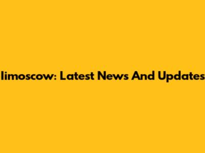 Iimoscow: Latest News And Updates