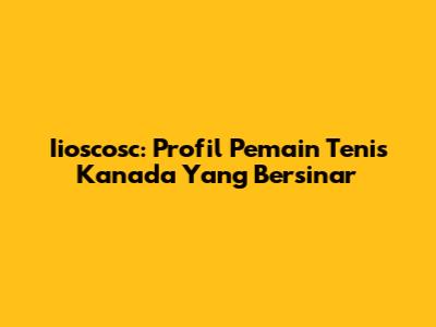 Iioscosc: Profil Pemain Tenis Kanada Yang Bersinar