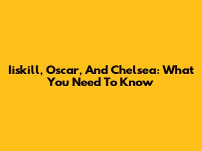 Iiskill, Oscar, And Chelsea: What You Need To Know