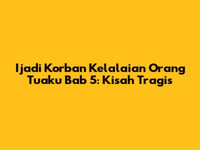 Ijadi Korban Kelalaian Orang Tuaku Bab 5: Kisah Tragis