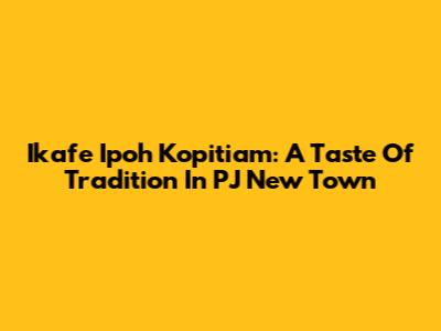 Ikafe Ipoh Kopitiam: A Taste Of Tradition In PJ New Town