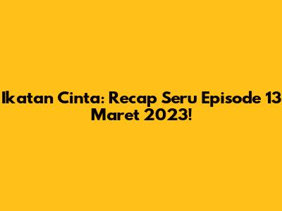 Ikatan Cinta: Recap Seru Episode 13 Maret 2023!