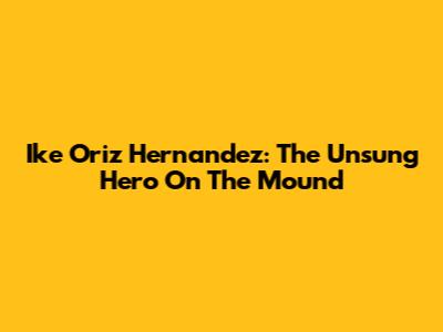 Ike Oriz Hernandez: The Unsung Hero On The Mound