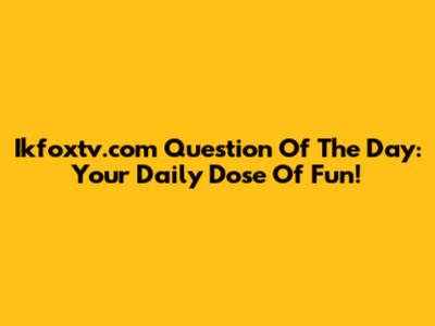 Ikfoxtv.com Question Of The Day: Your Daily Dose Of Fun!
