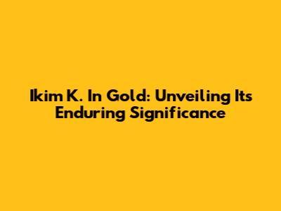 Ikim K. In Gold: Unveiling Its Enduring Significance