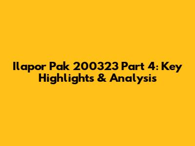 Ilapor Pak 200323 Part 4: Key Highlights & Analysis