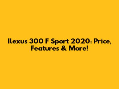 Ilexus 300 F Sport 2020: Price, Features & More!