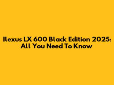 Ilexus LX 600 Black Edition 2025: All You Need To Know