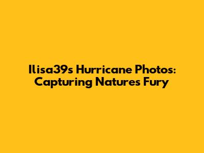 Ilisa39s Hurricane Photos: Capturing Nature's Fury