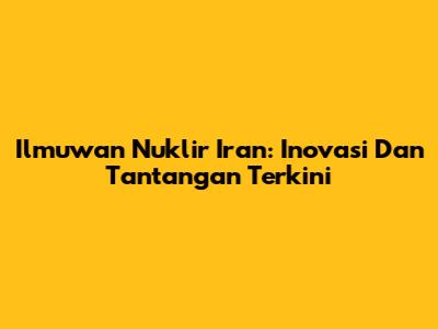 Ilmuwan Nuklir Iran: Inovasi Dan Tantangan Terkini