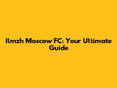 Ilmzh Moscow FC: Your Ultimate Guide