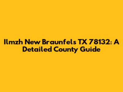 Ilmzh New Braunfels TX 78132: A Detailed County Guide