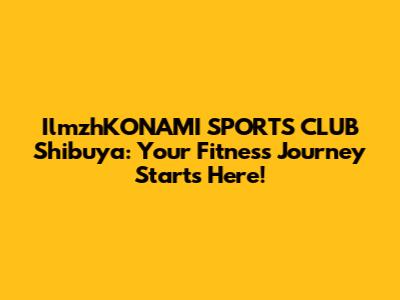 IlmzhKONAMI SPORTS CLUB Shibuya: Your Fitness Journey Starts Here!