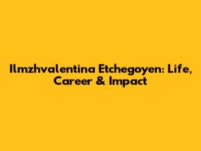 Ilmzhvalentina Etchegoyen: Life, Career & Impact
