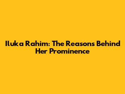 Iluka Rahim: The Reasons Behind Her Prominence