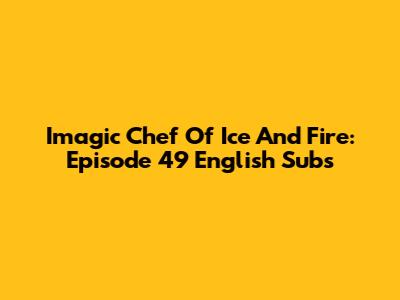 Imagic Chef Of Ice And Fire: Episode 49 English Subs