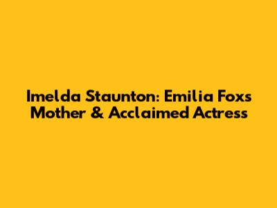 Imelda Staunton: Emilia Fox's Mother & Acclaimed Actress